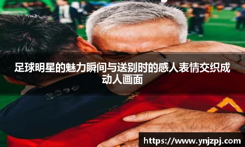足球明星的魅力瞬间与送别时的感人表情交织成动人画面