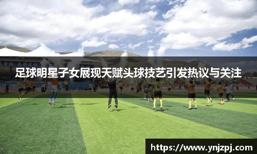 足球明星子女展现天赋头球技艺引发热议与关注