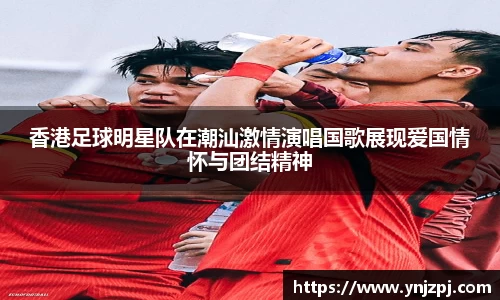 香港足球明星队在潮汕激情演唱国歌展现爱国情怀与团结精神